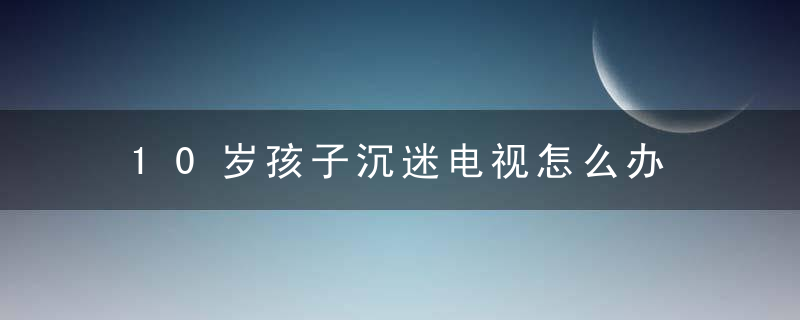 10岁孩子沉迷电视怎么办 10岁孩子沉迷电视怎么教育